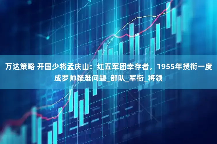 万达策略 开国少将孟庆山：红五军团幸存者，1955年授衔一度成罗帅疑难问题_部队_军衔_将领