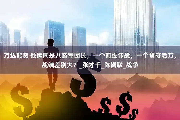 万达配资 他俩同是八路军团长，一个前线作战，一个留守后方，战绩差别大？_张才千_陈锡联_战争