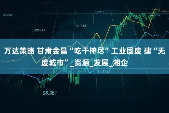 万达策略 甘肃金昌“吃干榨尽”工业固废 建“无废城市”_资源_发展_湘企