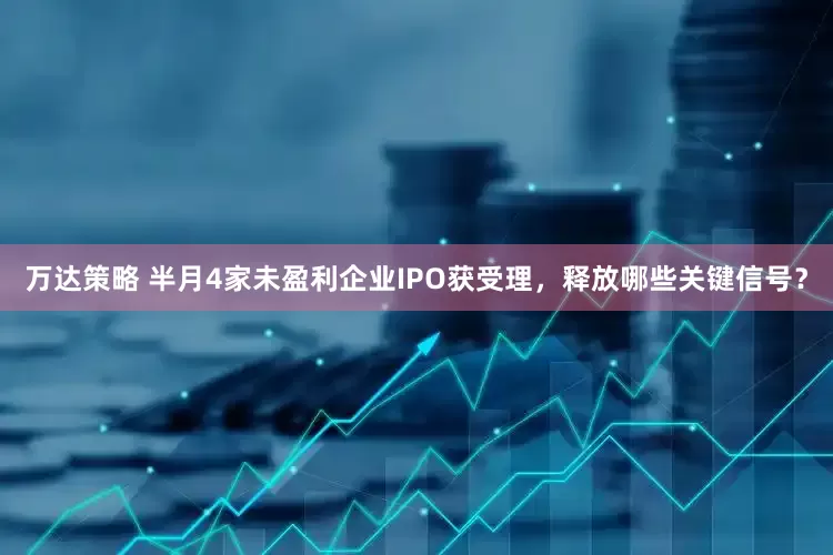万达策略 半月4家未盈利企业IPO获受理，释放哪些关键信号？