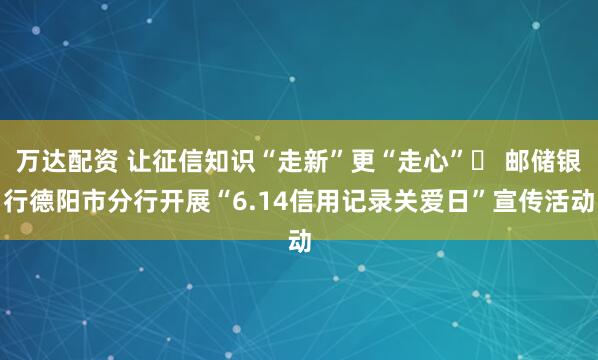 万达配资 让征信知识“走新”更“走心”​ 邮储银行德阳市分行开展“6.14信用记录关爱日”宣传活动