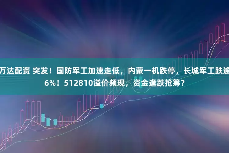 万达配资 突发！国防军工加速走低，内蒙一机跌停，长城军工跌逾6%！512810溢价频现，资金逢跌抢筹？