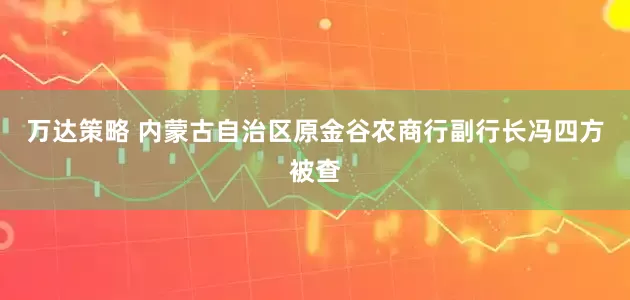 万达策略 内蒙古自治区原金谷农商行副行长冯四方被查