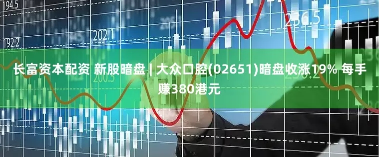 长富资本配资 新股暗盘 | 大众口腔(02651)暗盘收涨19% 每手赚380港元
