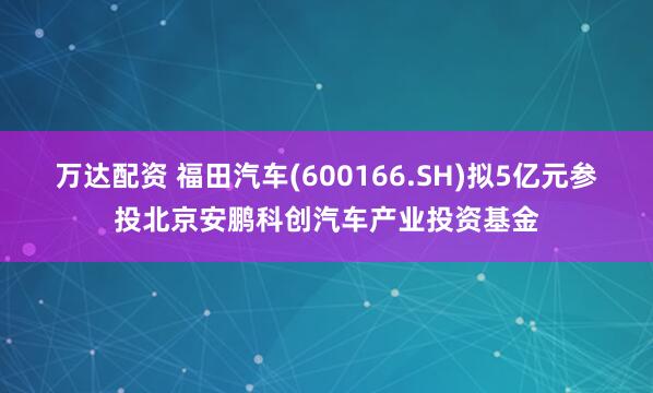 万达配资 福田汽车(600166.SH)拟5亿元参投北京安鹏科创汽车产业投资基金
