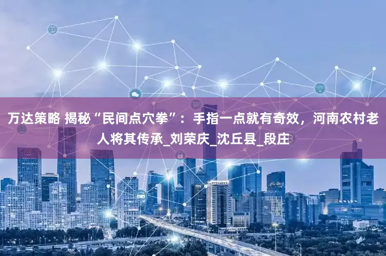万达策略 揭秘“民间点穴拳”：手指一点就有奇效，河南农村老人将其传承_刘荣庆_沈丘县_段庄