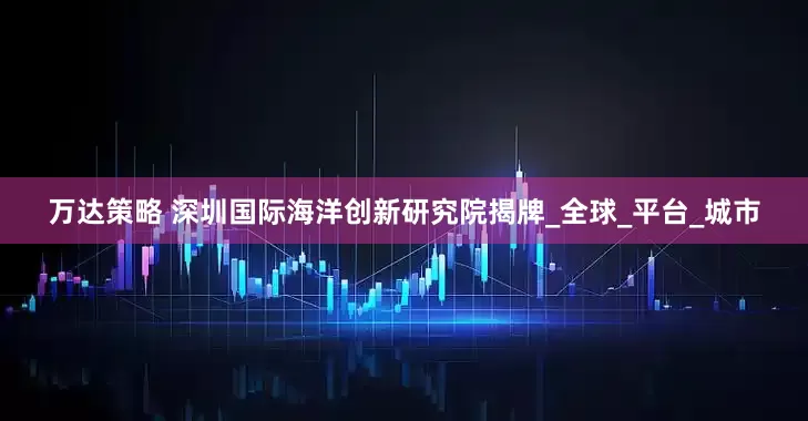 万达策略 深圳国际海洋创新研究院揭牌_全球_平台_城市