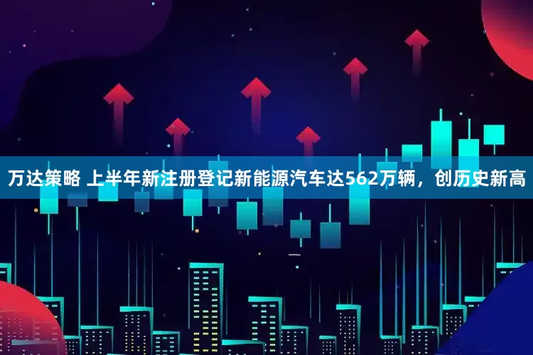 万达策略 上半年新注册登记新能源汽车达562万辆，创历史新高