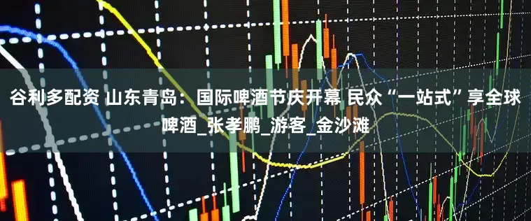 谷利多配资 山东青岛：国际啤酒节庆开幕 民众“一站式”享全球啤酒_张孝鹏_游客_金沙滩