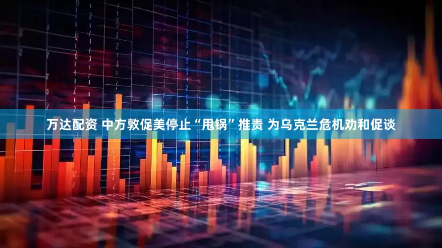 万达配资 中方敦促美停止“甩锅”推责 为乌克兰危机劝和促谈