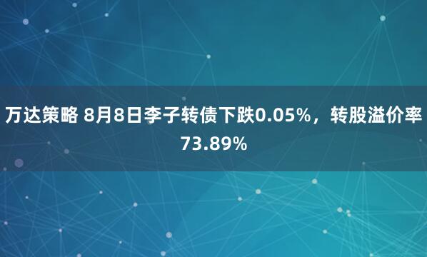 万达策略 8月8日李子转债下跌0.05%，转股溢价率73.89%