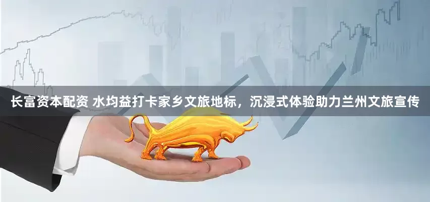 长富资本配资 水均益打卡家乡文旅地标，沉浸式体验助力兰州文旅宣传