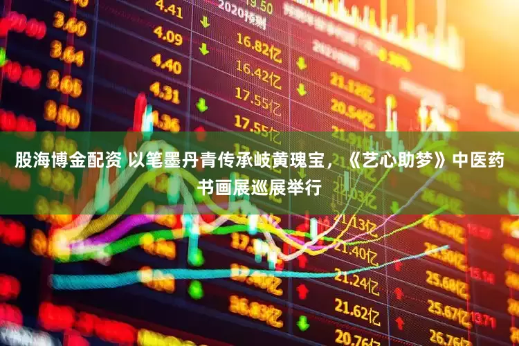 股海博金配资 以笔墨丹青传承岐黄瑰宝，《艺心助梦》中医药书画展巡展举行