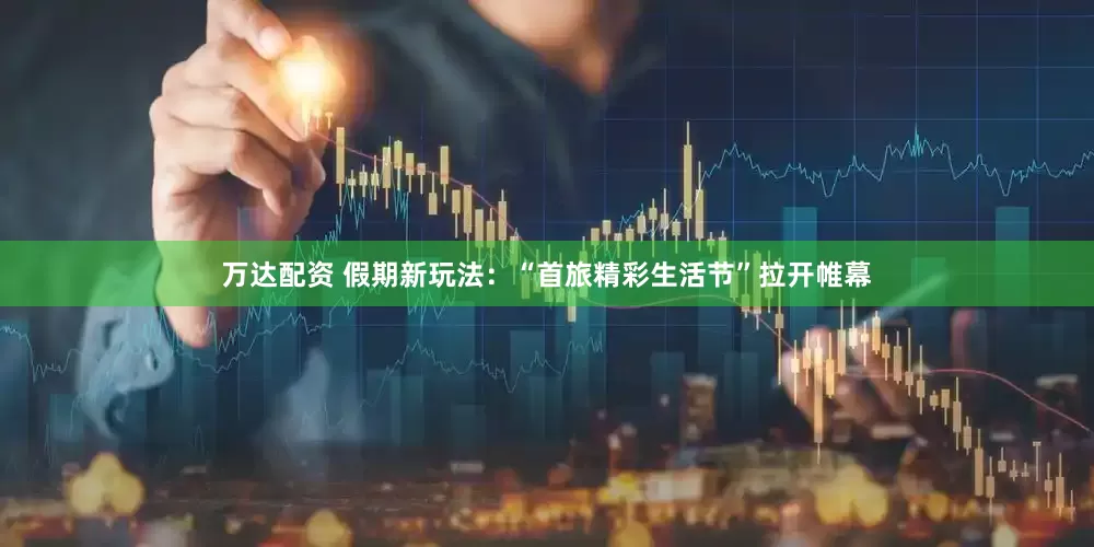 万达配资 假期新玩法：“首旅精彩生活节”拉开帷幕