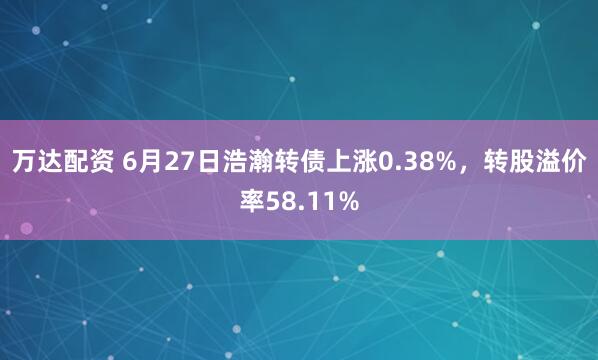 万达配资 6月27日浩瀚转债上涨0.38%，转股溢价率58.11%