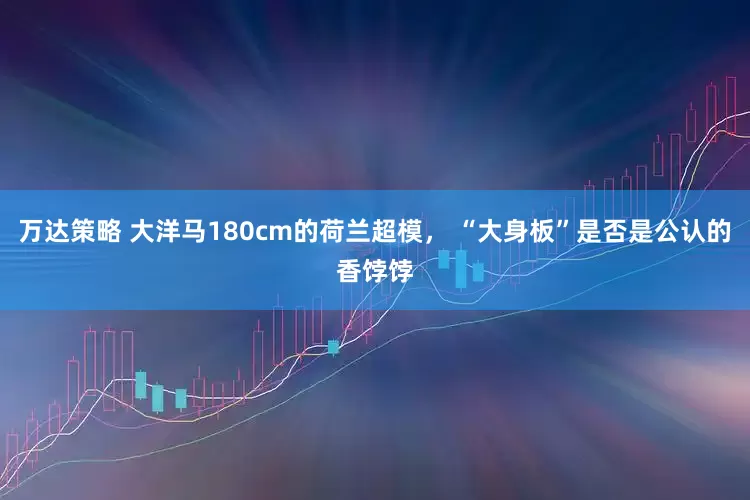 万达策略 大洋马180cm的荷兰超模， “大身板”是否是公认的香饽饽