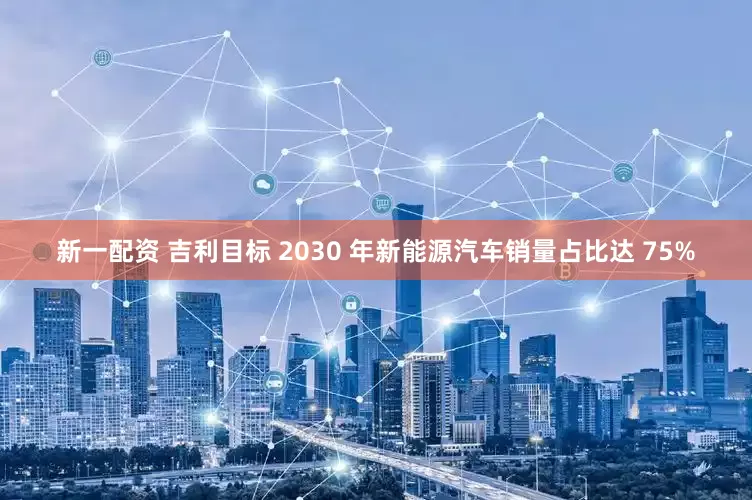 新一配资 吉利目标 2030 年新能源汽车销量占比达 75%