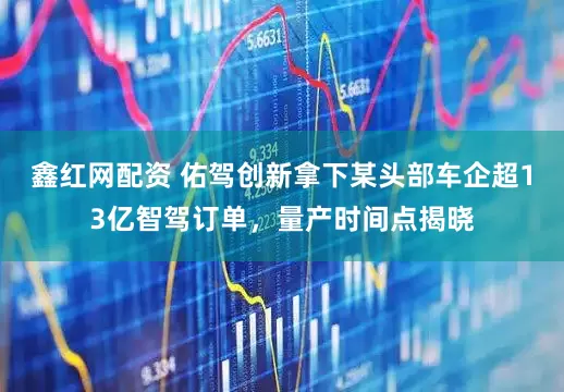 鑫红网配资 佑驾创新拿下某头部车企超13亿智驾订单，量产时间点揭晓