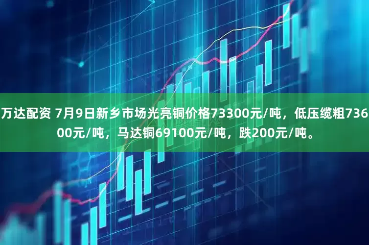 万达配资 7月9日新乡市场光亮铜价格73300元/吨，低压缆粗73600元/吨，马达铜69100元/吨，跌200元/吨。