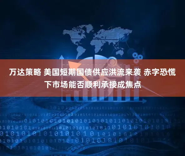 万达策略 美国短期国债供应洪流来袭 赤字恐慌下市场能否顺利承接成焦点
