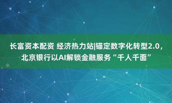 长富资本配资 经济热力站|锚定数字化转型2.0,北京银行以AI解锁金融服务“千人千面”