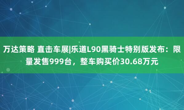 万达策略 直击车展|乐道L90黑骑士特别版发布:限量发售999台,整车购买价30.68万元