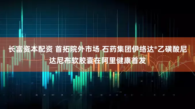长富资本配资 首拓院外市场 石药集团伊络达®乙磺酸尼达尼布软胶囊在阿里健康首发