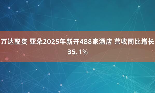 万达配资 亚朵2025年新开488家酒店 营收同比增长35.1%