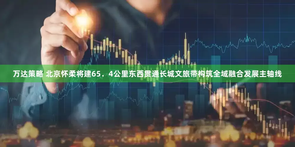 万达策略 北京怀柔将建65．4公里东西贯通长城文旅带构筑全域融合发展主轴线