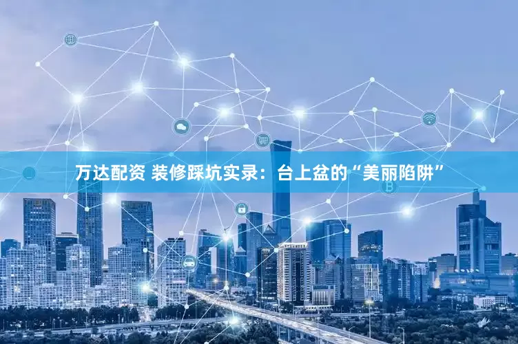 万达配资 装修踩坑实录：台上盆的“美丽陷阱”